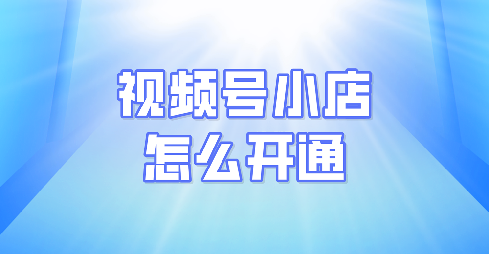 视频号小店怎么开通?轻松几步拥有小店