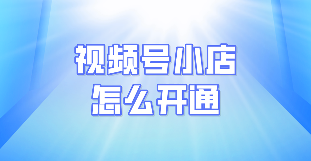 视频号小店怎么开通？轻松几步拥有小店